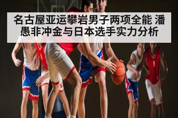 名古屋亚运攀岩男子两项全能 潘愚非冲金与日本选手实力分析 - kaiyun